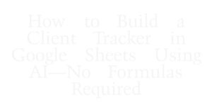 How to Build a Client Tracker in Google Sheets Using AI—No Formulas Required